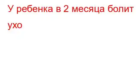 У ребенка в 2 месяца болит ухо